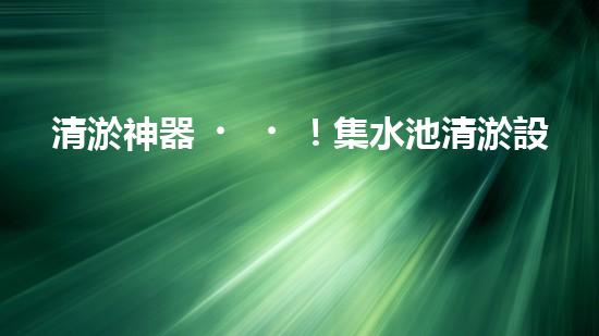 清淤神器！集水池清淤設(shè)備曝光，解決你的煩惱？！